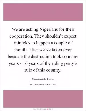 We are asking Nigerians for their cooperation. They shouldn’t expect miracles to happen a couple of months after we’ve taken over because the destruction took so many years - 16 years of the ruling party’s rule of this country Picture Quote #1