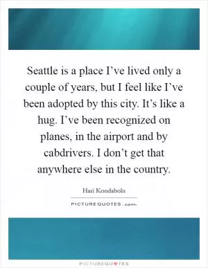 Seattle is a place I’ve lived only a couple of years, but I feel like I’ve been adopted by this city. It’s like a hug. I’ve been recognized on planes, in the airport and by cabdrivers. I don’t get that anywhere else in the country Picture Quote #1