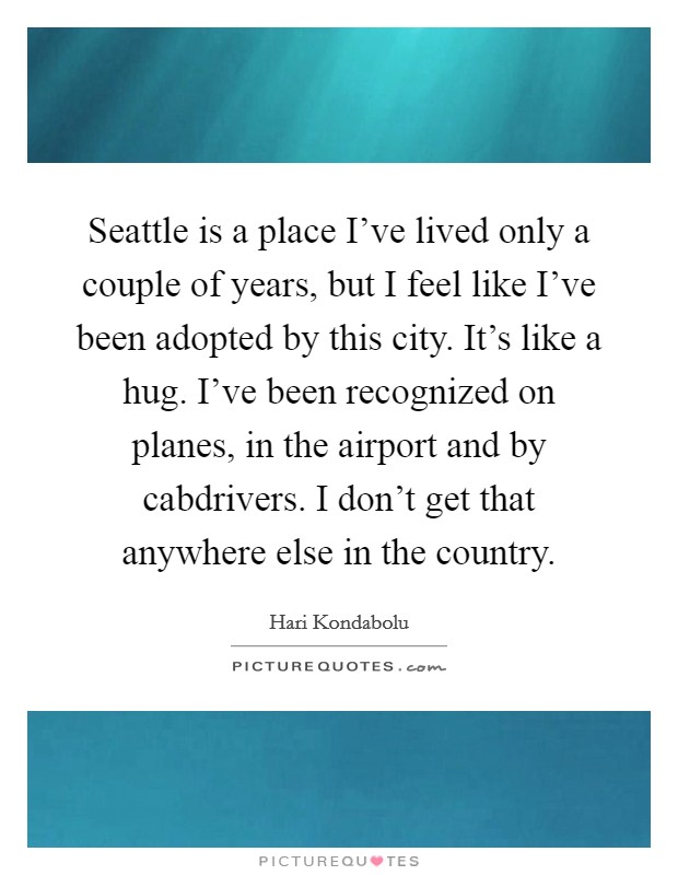 Seattle is a place I've lived only a couple of years, but I feel like I've been adopted by this city. It's like a hug. I've been recognized on planes, in the airport and by cabdrivers. I don't get that anywhere else in the country. Picture Quote #1