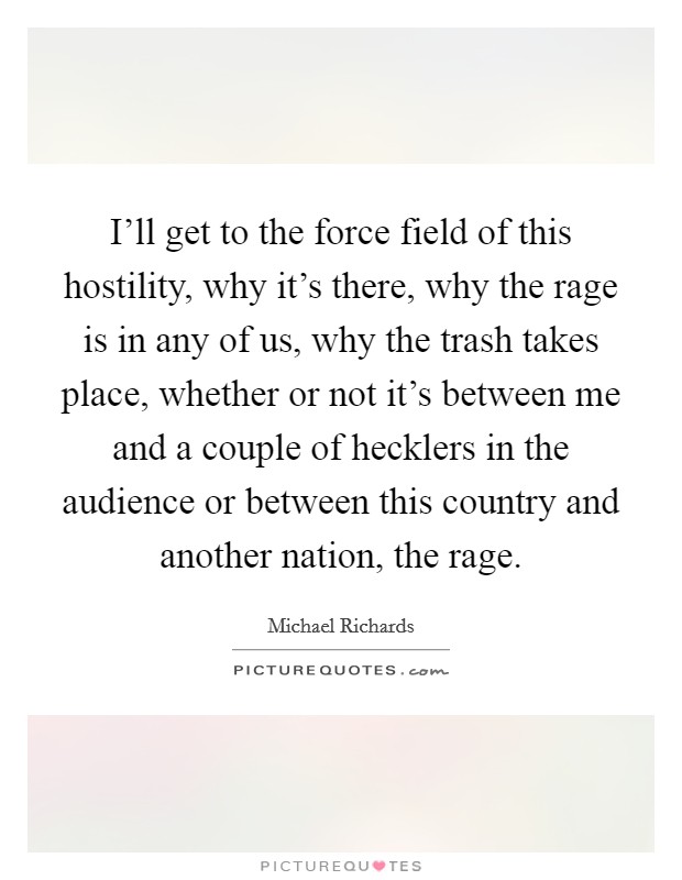 I'll get to the force field of this hostility, why it's there, why the rage is in any of us, why the trash takes place, whether or not it's between me and a couple of hecklers in the audience or between this country and another nation, the rage. Picture Quote #1