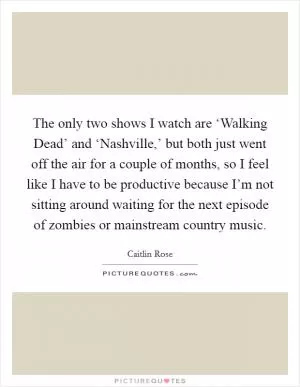 The only two shows I watch are ‘Walking Dead’ and ‘Nashville,’ but both just went off the air for a couple of months, so I feel like I have to be productive because I’m not sitting around waiting for the next episode of zombies or mainstream country music Picture Quote #1