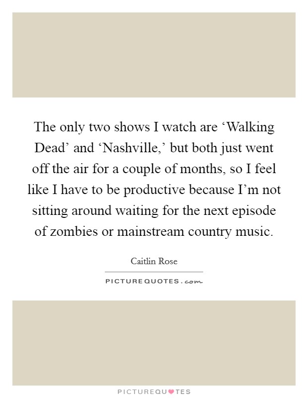 The only two shows I watch are ‘Walking Dead' and ‘Nashville,' but both just went off the air for a couple of months, so I feel like I have to be productive because I'm not sitting around waiting for the next episode of zombies or mainstream country music. Picture Quote #1