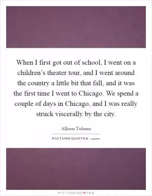 When I first got out of school, I went on a children’s theater tour, and I went around the country a little bit that fall, and it was the first time I went to Chicago. We spend a couple of days in Chicago, and I was really struck viscerally by the city Picture Quote #1