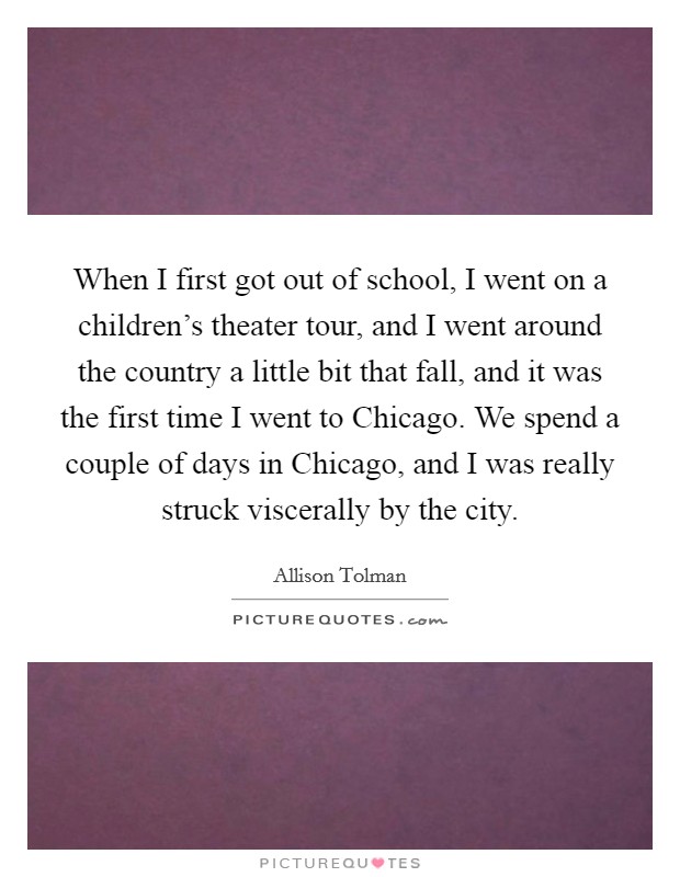 When I first got out of school, I went on a children's theater tour, and I went around the country a little bit that fall, and it was the first time I went to Chicago. We spend a couple of days in Chicago, and I was really struck viscerally by the city. Picture Quote #1