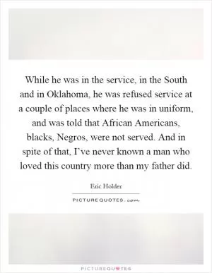 While he was in the service, in the South and in Oklahoma, he was refused service at a couple of places where he was in uniform, and was told that African Americans, blacks, Negros, were not served. And in spite of that, I’ve never known a man who loved this country more than my father did Picture Quote #1