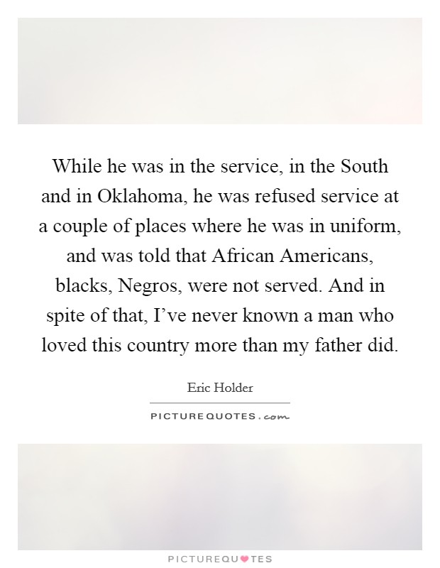 While he was in the service, in the South and in Oklahoma, he was refused service at a couple of places where he was in uniform, and was told that African Americans, blacks, Negros, were not served. And in spite of that, I've never known a man who loved this country more than my father did. Picture Quote #1