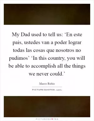 My Dad used to tell us: ‘En este pais, ustedes van a poder lograr todas las cosas que nosotros no pudimos’ ‘In this country, you will be able to accomplish all the things we never could.’ Picture Quote #1