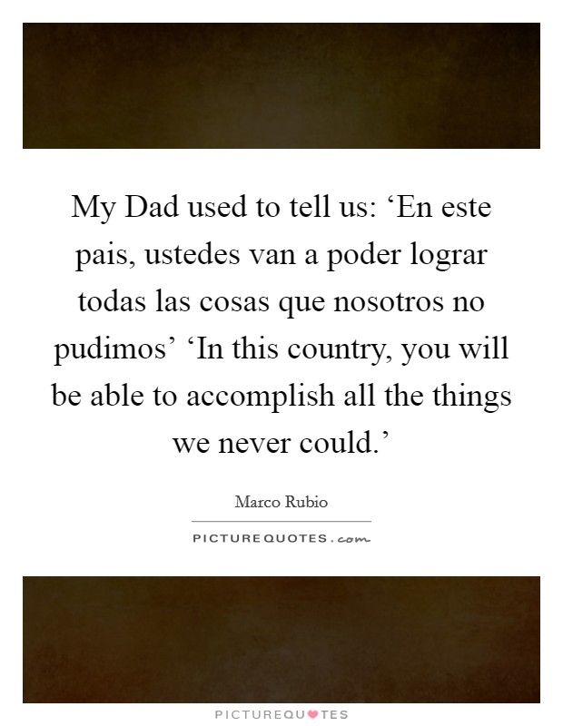 My Dad used to tell us: ‘En este pais, ustedes van a poder lograr todas las cosas que nosotros no pudimos' ‘In this country, you will be able to accomplish all the things we never could.' Picture Quote #1