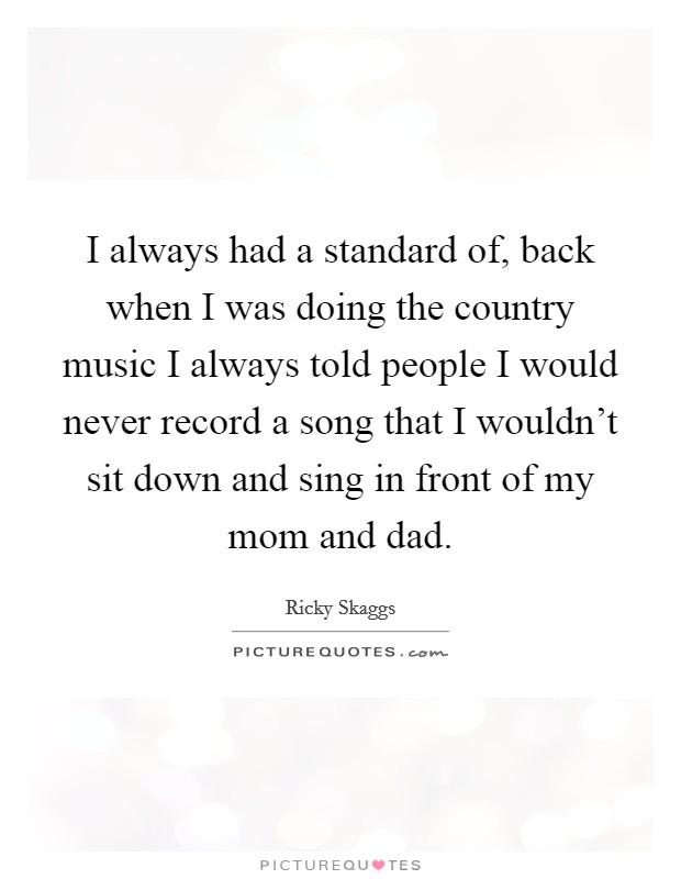 I always had a standard of, back when I was doing the country music I always told people I would never record a song that I wouldn't sit down and sing in front of my mom and dad. Picture Quote #1
