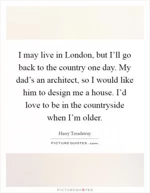 I may live in London, but I’ll go back to the country one day. My dad’s an architect, so I would like him to design me a house. I’d love to be in the countryside when I’m older Picture Quote #1