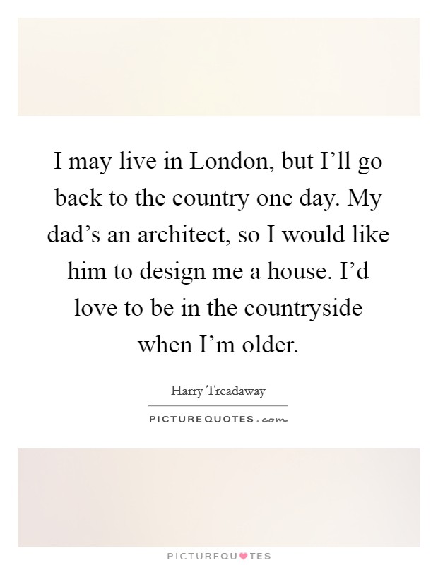 I may live in London, but I'll go back to the country one day. My dad's an architect, so I would like him to design me a house. I'd love to be in the countryside when I'm older. Picture Quote #1