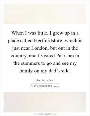 When I was little, I grew up in a place called Hertfordshire, which is just near London, but out in the country, and I visited Pakistan in the summers to go and see my family on my dad’s side Picture Quote #1