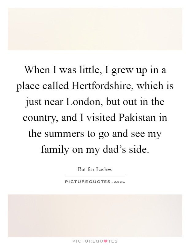 When I was little, I grew up in a place called Hertfordshire, which is just near London, but out in the country, and I visited Pakistan in the summers to go and see my family on my dad's side. Picture Quote #1