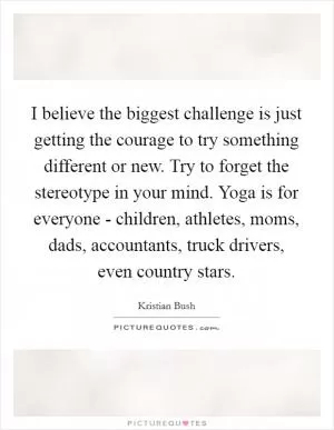 I believe the biggest challenge is just getting the courage to try something different or new. Try to forget the stereotype in your mind. Yoga is for everyone - children, athletes, moms, dads, accountants, truck drivers, even country stars Picture Quote #1