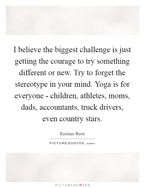 I believe the biggest challenge is just getting the courage to try something different or new. Try to forget the stereotype in your mind. Yoga is for everyone - children, athletes, moms, dads, accountants, truck drivers, even country stars. Picture Quote #1