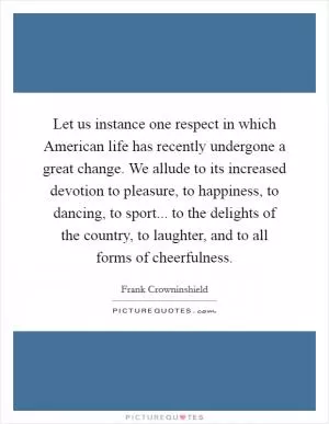 Let us instance one respect in which American life has recently undergone a great change. We allude to its increased devotion to pleasure, to happiness, to dancing, to sport... to the delights of the country, to laughter, and to all forms of cheerfulness Picture Quote #1