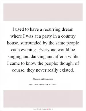 I used to have a recurring dream where I was at a party in a country house, surrounded by the same people each evening. Everyone would be singing and dancing and after a while I came to know the people; though, of course, they never really existed Picture Quote #1