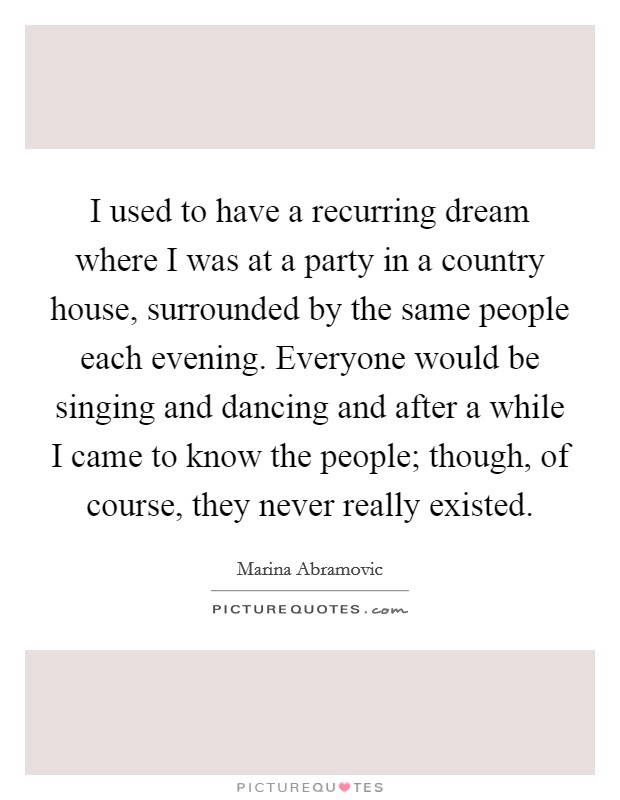 I used to have a recurring dream where I was at a party in a country house, surrounded by the same people each evening. Everyone would be singing and dancing and after a while I came to know the people; though, of course, they never really existed. Picture Quote #1