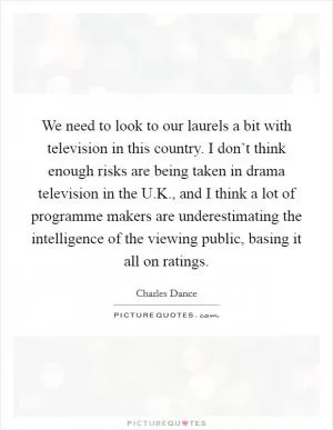 We need to look to our laurels a bit with television in this country. I don’t think enough risks are being taken in drama television in the U.K., and I think a lot of programme makers are underestimating the intelligence of the viewing public, basing it all on ratings Picture Quote #1