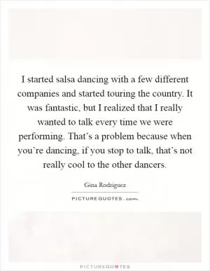 I started salsa dancing with a few different companies and started touring the country. It was fantastic, but I realized that I really wanted to talk every time we were performing. That’s a problem because when you’re dancing, if you stop to talk, that’s not really cool to the other dancers Picture Quote #1