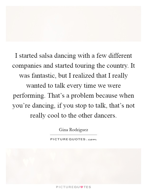 I started salsa dancing with a few different companies and started touring the country. It was fantastic, but I realized that I really wanted to talk every time we were performing. That's a problem because when you're dancing, if you stop to talk, that's not really cool to the other dancers. Picture Quote #1