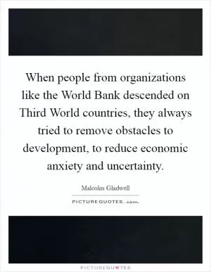 When people from organizations like the World Bank descended on Third World countries, they always tried to remove obstacles to development, to reduce economic anxiety and uncertainty Picture Quote #1