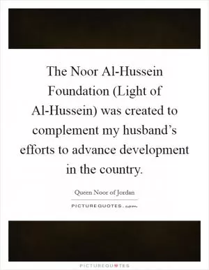 The Noor Al-Hussein Foundation (Light of Al-Hussein) was created to complement my husband’s efforts to advance development in the country Picture Quote #1