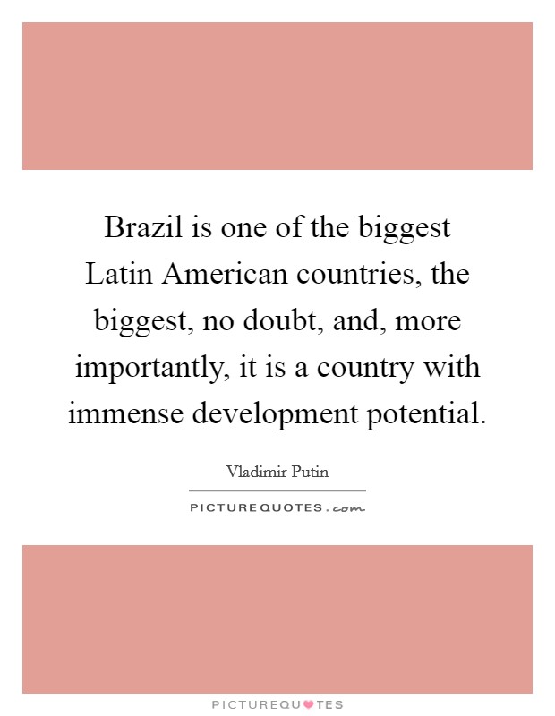 Brazil is one of the biggest Latin American countries, the biggest, no doubt, and, more importantly, it is a country with immense development potential. Picture Quote #1