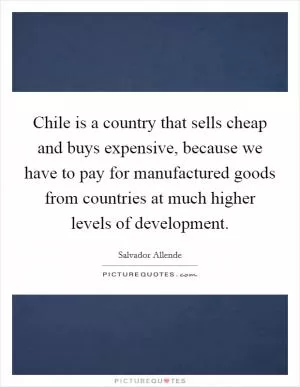 Chile is a country that sells cheap and buys expensive, because we have to pay for manufactured goods from countries at much higher levels of development Picture Quote #1