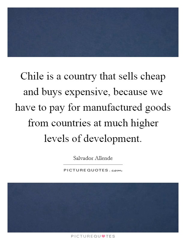 Chile is a country that sells cheap and buys expensive, because we have to pay for manufactured goods from countries at much higher levels of development. Picture Quote #1