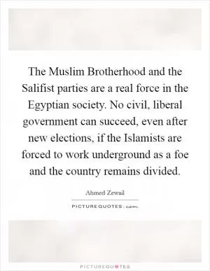 The Muslim Brotherhood and the Salifist parties are a real force in the Egyptian society. No civil, liberal government can succeed, even after new elections, if the Islamists are forced to work underground as a foe and the country remains divided Picture Quote #1