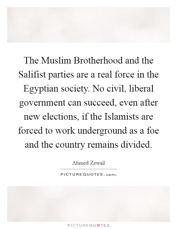 The Muslim Brotherhood and the Salifist parties are a real force in the Egyptian society. No civil, liberal government can succeed, even after new elections, if the Islamists are forced to work underground as a foe and the country remains divided. Picture Quote #1