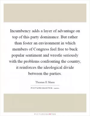 Incumbency adds a layer of advantage on top of this party dominance. But rather than foster an environment in which members of Congress feel free to buck popular sentiment and wrestle seriously with the problems confronting the country, it reinforces the ideological divide between the parties Picture Quote #1