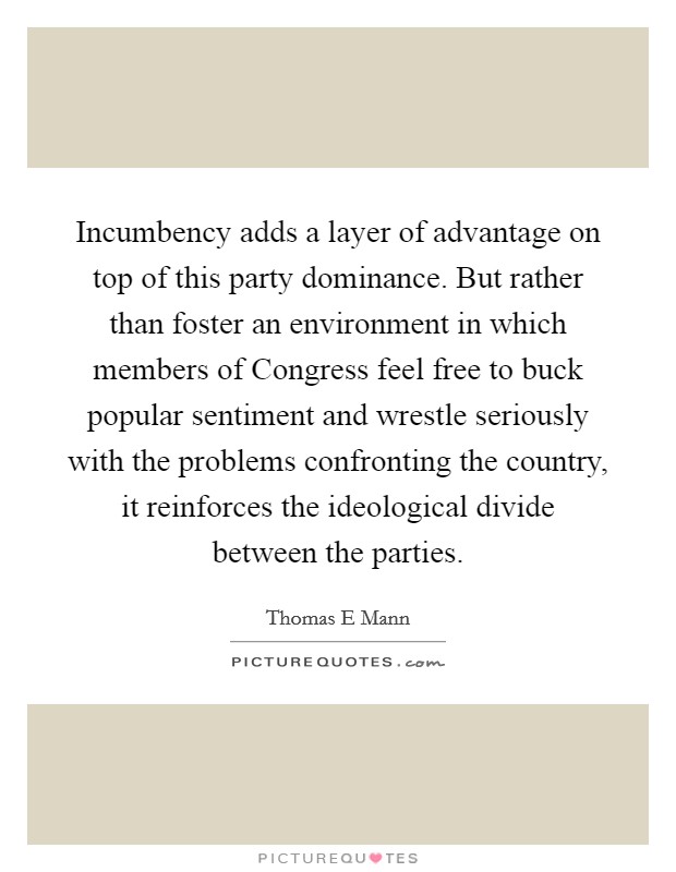 Incumbency adds a layer of advantage on top of this party dominance. But rather than foster an environment in which members of Congress feel free to buck popular sentiment and wrestle seriously with the problems confronting the country, it reinforces the ideological divide between the parties. Picture Quote #1