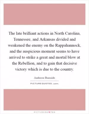 The late brilliant actions in North Carolina, Tennessee, and Arkansas divided and weakened the enemy on the Rappahannock, and the auspicious moment seems to have arrived to strike a great and mortal blow at the Rebellion, and to gain that decisive victory which is due to the country Picture Quote #1