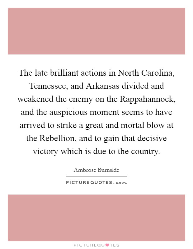 The late brilliant actions in North Carolina, Tennessee, and Arkansas divided and weakened the enemy on the Rappahannock, and the auspicious moment seems to have arrived to strike a great and mortal blow at the Rebellion, and to gain that decisive victory which is due to the country. Picture Quote #1