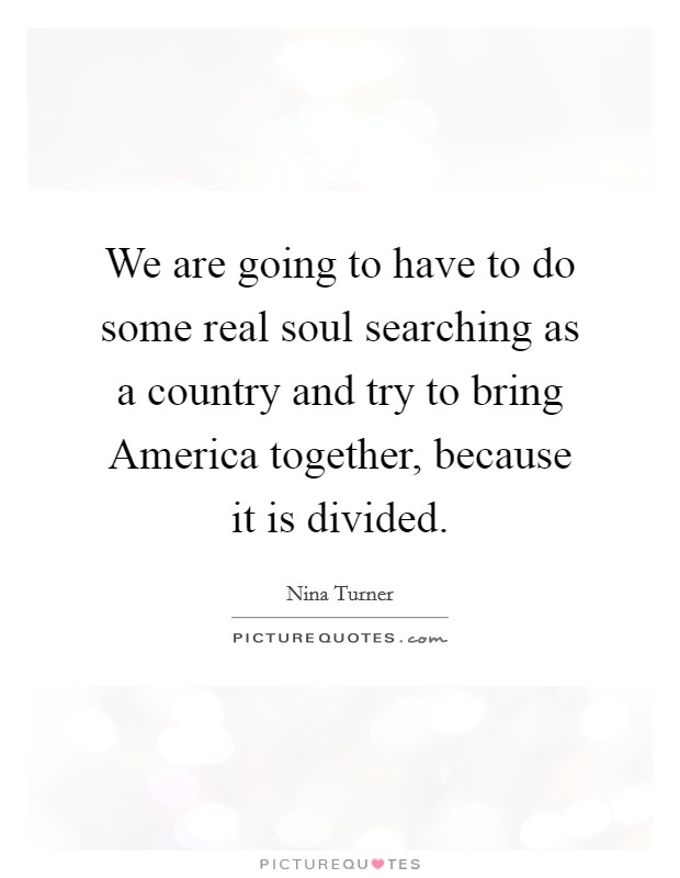 We are going to have to do some real soul searching as a country and try to bring America together, because it is divided. Picture Quote #1