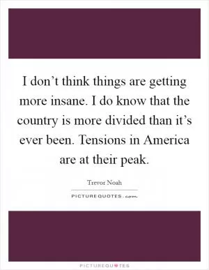 I don’t think things are getting more insane. I do know that the country is more divided than it’s ever been. Tensions in America are at their peak Picture Quote #1