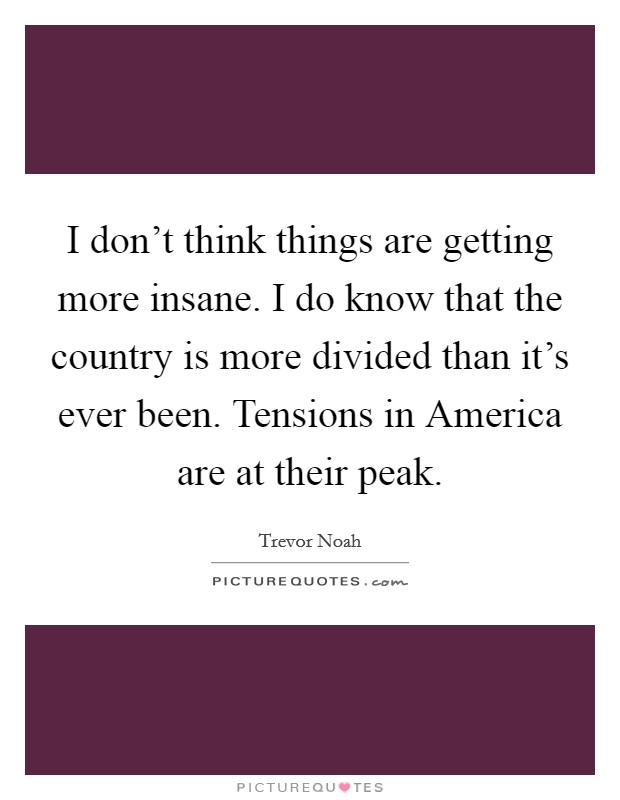 I don't think things are getting more insane. I do know that the country is more divided than it's ever been. Tensions in America are at their peak. Picture Quote #1