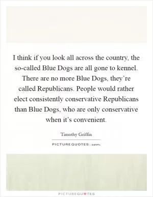 I think if you look all across the country, the so-called Blue Dogs are all gone to kennel. There are no more Blue Dogs, they’re called Republicans. People would rather elect consistently conservative Republicans than Blue Dogs, who are only conservative when it’s convenient Picture Quote #1