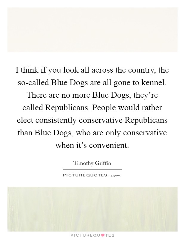 I think if you look all across the country, the so-called Blue Dogs are all gone to kennel. There are no more Blue Dogs, they're called Republicans. People would rather elect consistently conservative Republicans than Blue Dogs, who are only conservative when it's convenient. Picture Quote #1