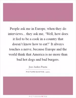 People ask me in Europe, when they do interviews... they ask me, ‘Well, how does it feel to be a cook in a country that doesn’t know how to eat?’ It always touches a nerve, because Europe and the world think that America is no more than bad hot dogs and bad burgers Picture Quote #1