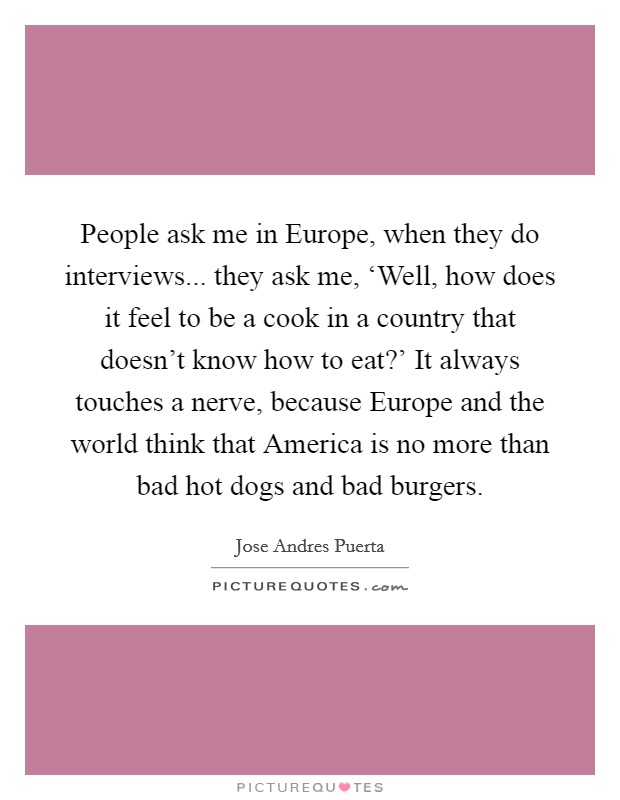 People ask me in Europe, when they do interviews... they ask me, ‘Well, how does it feel to be a cook in a country that doesn't know how to eat?' It always touches a nerve, because Europe and the world think that America is no more than bad hot dogs and bad burgers. Picture Quote #1