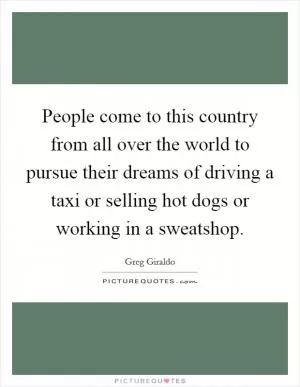 People come to this country from all over the world to pursue their dreams of driving a taxi or selling hot dogs or working in a sweatshop Picture Quote #1