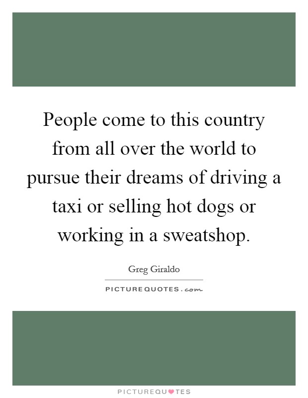 People come to this country from all over the world to pursue their dreams of driving a taxi or selling hot dogs or working in a sweatshop. Picture Quote #1