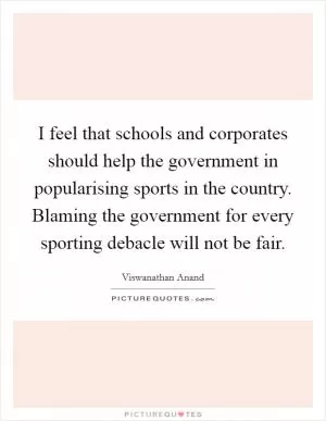 I feel that schools and corporates should help the government in popularising sports in the country. Blaming the government for every sporting debacle will not be fair Picture Quote #1