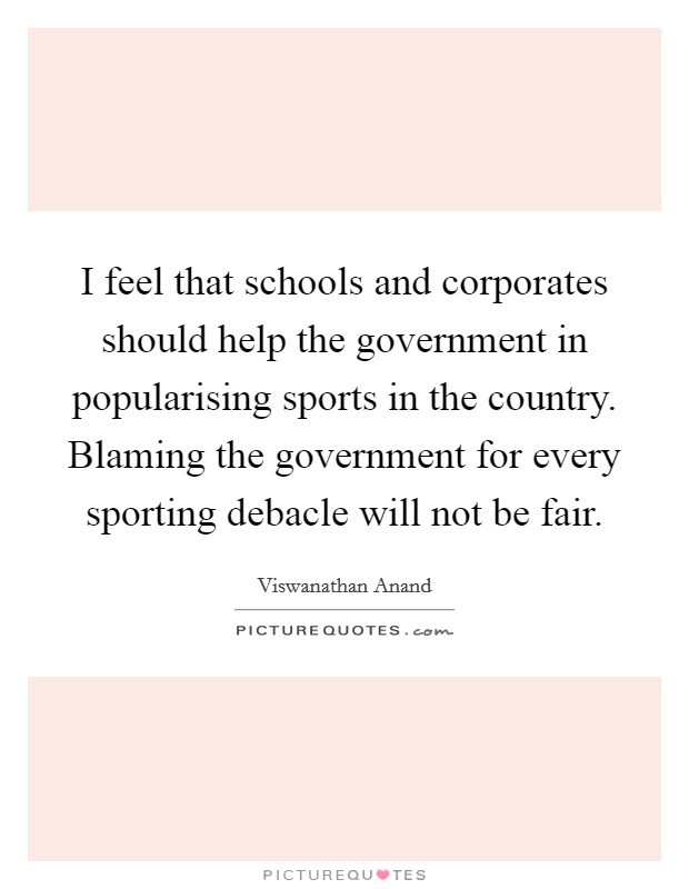 I feel that schools and corporates should help the government in popularising sports in the country. Blaming the government for every sporting debacle will not be fair. Picture Quote #1
