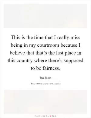 This is the time that I really miss being in my courtroom because I believe that that’s the last place in this country where there’s supposed to be fairness Picture Quote #1