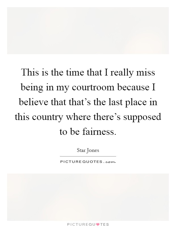 This is the time that I really miss being in my courtroom because I believe that that's the last place in this country where there's supposed to be fairness. Picture Quote #1
