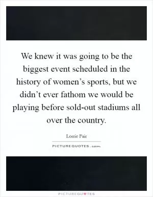 We knew it was going to be the biggest event scheduled in the history of women’s sports, but we didn’t ever fathom we would be playing before sold-out stadiums all over the country Picture Quote #1